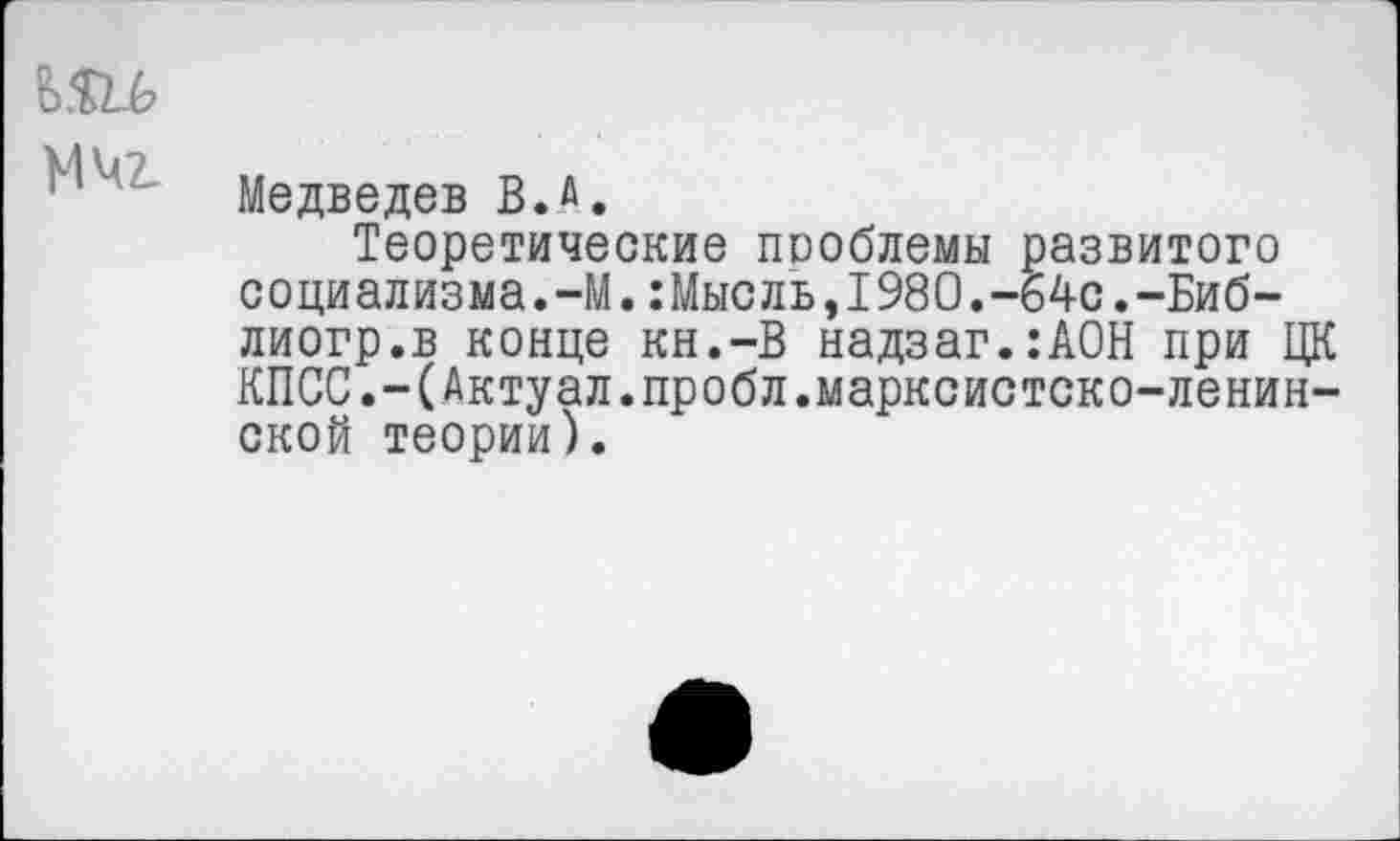 ﻿МЧ2_
Медведев В.л.
Теоретические проблемы развитого социализма.-М.:Мысль,1980.-64с.-Биб-лиогр.в конце кн.-В надзаг.:АОН при ЦК КПСС.-(Актуал.пробл.марксистско-ленинской теории).